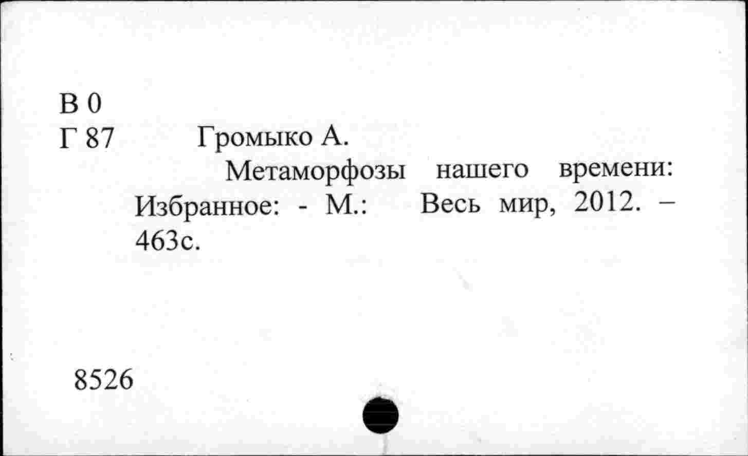 ﻿во
Г 87 Громыко А.
Метаморфозы нашего времени: Избранное: - М.: Весь мир, 2012. -463с.
8526